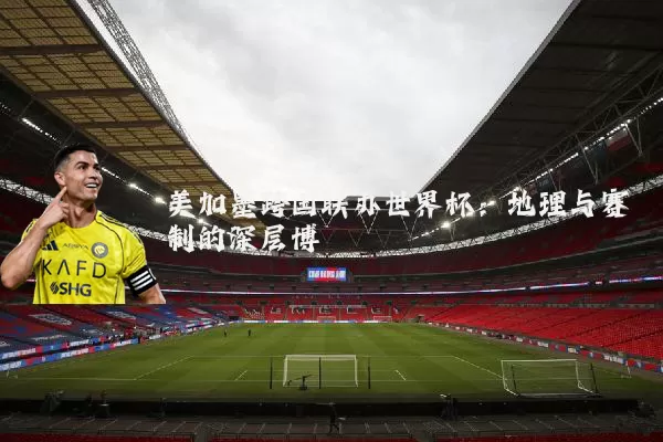 美加墨跨国联办世界杯:地理与赛制的深层博弈